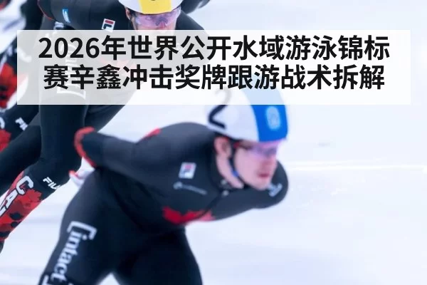 2026年世界公开水域游泳锦标赛辛鑫冲击奖牌跟游战术拆解